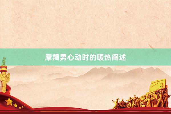 摩羯男心动时的暖热阐述