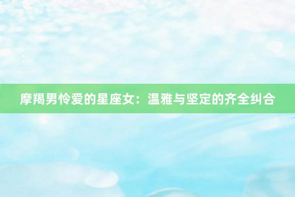 摩羯男怜爱的星座女：温雅与坚定的齐全纠合