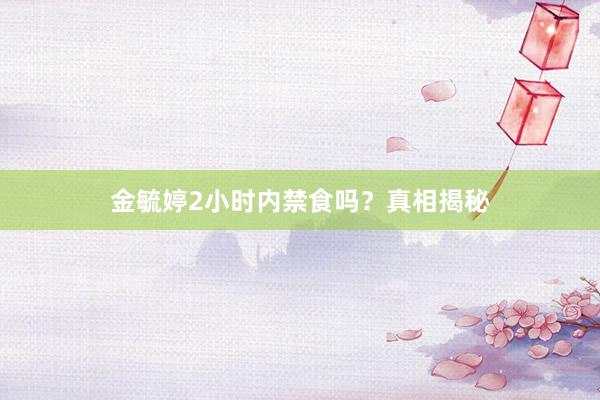 金毓婷2小时内禁食吗？真相揭秘