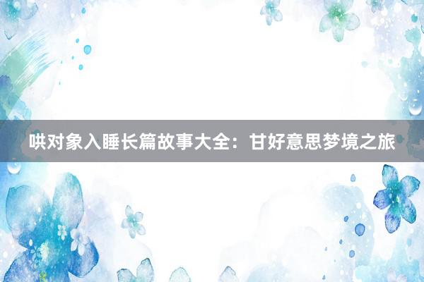 哄对象入睡长篇故事大全:甘好意思梦境之旅
